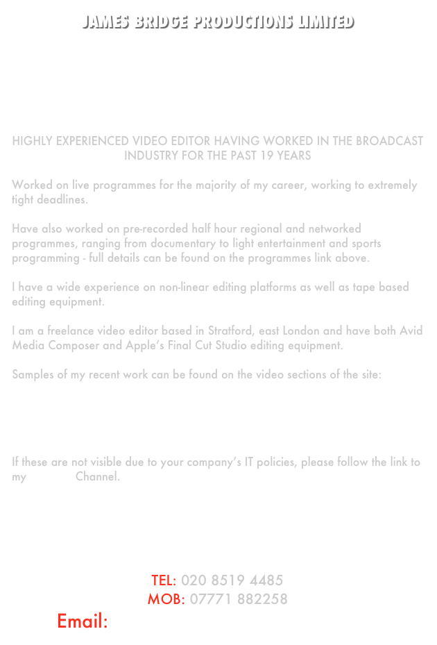 JAMES BRIDGE PRODUCTIONS LIMITED







Highly experienced video editor having worked in the broadcast industry for the past 19 years

Worked on live programmes for the majority of my career, working to extremely tight deadlines.

Have also worked on pre-recorded half hour regional and networked programmes, ranging from documentary to light entertainment and sports programming - full details can be found on the programmes link above.

I have a wide experience on non-linear editing platforms as well as tape based editing equipment.

I am a freelance video editor based in Stratford, east London and have both Avid Media Composer and Apple’s Final Cut Studio editing equipment.

Samples of my recent work can be found on the video sections of the site:

Videos1 : News & Current Affairs
Videos2 : Entertainment
Videos3 : Corporate

If these are not visible due to your company’s IT policies, please follow the link to my YouTube Channel.






TEL: 020 8519 4485
MOB: 07771 882258
Email: james.editing@googlemail.com